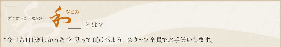 デイサービスセンター和 なごみ とは？”今日も1日楽しかった”と思って頂けるよう、スタッフ全員でお手伝いします。