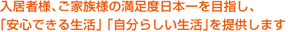 入居者様、ご家族様の満足度日本一を目指し、「安心できる生活」「自分らしい生活」を提供します