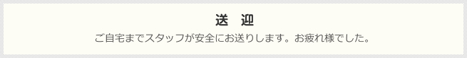 送迎：ご自宅までスタッフが安全にお送りします。お疲れ様でした。